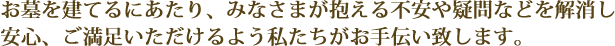 お墓を建てるにあたり、みなさまが抱える不安や疑問などを解消し安心、ご満足いただけるよう私たちがお手伝い致します。